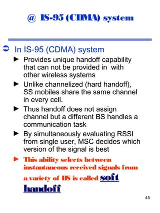 @ IS-95 (CDMA) system


 In IS-95 (CDMA) system
  ► Provides unique handoff capability
    that can not be provided in with
    other wireless systems
  ► Unlike channelized (hard handoff),
    SS mobiles share the same channel
    in every cell.
  ► Thus handoff does not assign
    channel but a different BS handles a
    communication task
  ► By simultaneously evaluating RSSI
    from single user, MSC decides which
    version of the signal is best
  ► This ability selects between
    instantaneous received signals from
     a variety of BS is called soft
     handoff
                                           45
 