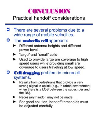 CONCLUSION
   Practical handoff considerations

 There are several problems due to a
  wide range of mobile velocities.
 The umbrella cell approach:
   ► Different antenna heights and different
     power levels.
   ► “large” and “small” cells
   ► Used to provide large are coverage to high
     speed users while providing small are
     coverage to users traveling at low speed.
 Cell dragging problem in microcell
  systems.
   ►   Results from pedestrians that provide a very
       strong signal in uplink (e.g., in urban environment
       when there is a LOS between the subscriber and
       the BS).
   ►   Necessary handoff may not be made.
   ► For good solution, handoff thresholds must
     be adjusted carefully.
 