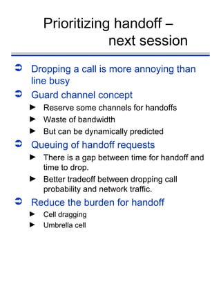 Prioritizing handoff –
                   next session
 Dropping a call is more annoying than
  line busy
 Guard channel concept
   ► Reserve some channels for handoffs
   ► Waste of bandwidth
   ► But can be dynamically predicted
 Queuing of handoff requests
   ► There is a gap between time for handoff and
     time to drop.
   ► Better tradeoff between dropping call
     probability and network traffic.
 Reduce the burden for handoff
   ►   Cell dragging
   ►   Umbrella cell
 