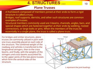 4. STRUCTURES …
Plane Trusses
͏ A framework composed of members joined at their ends to form a rigid
structure is called a truss.
͏ Bridges, roof supports, derricks, and other such structures are common
examples of trusses.
͏ Structural members commonly used are I-beams, channels, angles, bars, and
special shapes which are fastened together at their ends by welding, riveted
connections, or large bolts or pins. When the members of the truss lie
essentially in a single plane, the truss is called a plane truss.
10
For bridges and similar structures, plane
trusses are commonly utilized in pairs with
one truss assembly placed on each side of
the structure. The combined weight of the
roadway and vehicles is transferred to the
longitudinal stringers, then to the cross
beams, and finally, with the weights of the
stringers and cross beams accounted for,
to the upper joints of the two plane trusses
which form the vertical sides of the
structure.
L represent the joint loadings
 