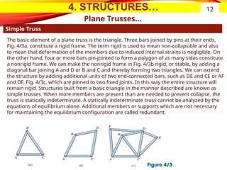 4. STRUCTURES…
Plane Trusses…
Simple Truss
12
The basic element of a plane truss is the triangle. Three bars joined by pins at their ends,
Fig. 4/3a, constitute a rigid frame. The term rigid is used to mean non-collapsible and also
to mean that deformation of the members due to induced internal strains is negligible. On
the other hand, four or more bars pin-jointed to form a polygon of as many sides constitute
a nonrigid frame. We can make the nonrigid frame in Fig. 4/3b rigid, or stable, by adding a
diagonal bar joining A and D or B and C and thereby forming two triangles. We can extend
the structure by adding additional units of two end-connected bars, such as DE and CE or AF
and DF, Fig. 4/3c, which are pinned to two fixed joints. In this way the entire structure will
remain rigid. Structures built from a basic triangle in the manner described are known as
simple trusses. When more members are present than are needed to prevent collapse, the
truss is statically indeterminate. A statically indeterminate truss cannot be analyzed by the
equations of equilibrium alone. Additional members or supports which are not necessary
for maintaining the equilibrium configuration are called redundant.
 