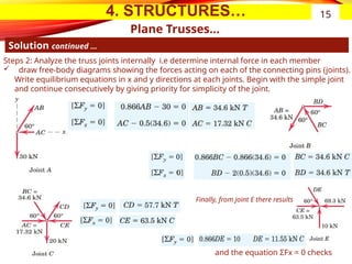 4. STRUCTURES…
Plane Trusses…
Solution continued …
15
Steps 2: Analyze the truss joints internally i.e determine internal force in each member
 draw free-body diagrams showing the forces acting on each of the connecting pins (joints).
Write equilibrium equations in x and y directions at each joints. Begin with the simple joint
and continue consecutively by giving priority for simplicity of the joint.
Finally, from joint E there results
and the equation ΣFx = 0 checks
 
