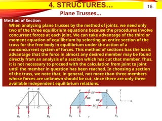 4. STRUCTURES…
Plane Trusses…
Method of Section
͏ When analyzing plane trusses by the method of joints, we need only
two of the three equilibrium equations because the procedures involve
concurrent forces at each joint. We can take advantage of the third or
moment equation of equilibrium by selecting an entire section of the
truss for the free body in equilibrium under the action of a
nonconcurrent system of forces. This method of sections has the basic
advantage that the force in almost any desired member may be found
directly from an analysis of a section which has cut that member. Thus,
it is not necessary to proceed with the calculation from joint to joint
until the member in question has been reached. In choosing a section
of the truss, we note that, in general, not more than three members
whose forces are unknown should be cut, since there are only three
available independent equilibrium relations.
16
 
