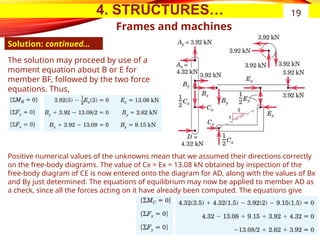 4. STRUCTURES…
Frames and machines
Solution: continued…
19
The solution may proceed by use of a
moment equation about B or E for
member BF, followed by the two force
equations. Thus,
Positive numerical values of the unknowns mean that we assumed their directions correctly
on the free-body diagrams. The value of Cx = Ex = 13.08 kN obtained by inspection of the
free-body diagram of CE is now entered onto the diagram for AD, along with the values of Bx
and By just determined. The equations of equilibrium may now be applied to member AD as
a check, since all the forces acting on it have already been computed. The equations give
 