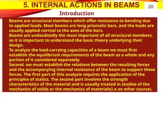 5. INTERNAL ACTIONS IN BEAMS
Introduction
͏ Beams are structural members which offer resistance to bending due
to applied loads. Most beams are long prismatic bars, and the loads are
usually applied normal to the axes of the bars.
͏ Beams are undoubtedly the most important of all structural members,
so it is important to understand the basic theory underlying their
design.
͏ To analyze the load-carrying capacities of a beam we must first
establish the equilibrium requirements of the beam as a whole and any
portion of it considered separately.
͏ Second, we must establish the relations between the resulting forces
and the accompanying internal resistance of the beam to support these
forces. The first part of this analysis requires the application of the
principles of statics. The second part involves the strength
characteristics of the material and is usually treated in studies of the
mechanics of solids or the mechanics of materials(i.e an other course).
20
 