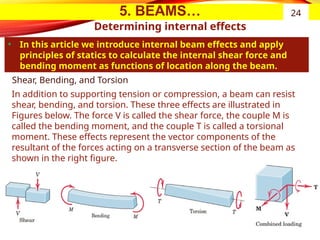 5. BEAMS…
Determining internal effects
• In this article we introduce internal beam effects and apply
principles of statics to calculate the internal shear force and
bending moment as functions of location along the beam.
24
Shear, Bending, and Torsion
In addition to supporting tension or compression, a beam can resist
shear, bending, and torsion. These three effects are illustrated in
Figures below. The force V is called the shear force, the couple M is
called the bending moment, and the couple T is called a torsional
moment. These effects represent the vector components of the
resultant of the forces acting on a transverse section of the beam as
shown in the right figure.
 