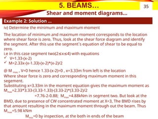 5. BEAMS…
Shear and moment diagrams…
Example 2: Solution …
35
iv) Determine the minimum and maximum moment
The location of minimum and maximum moment corresponds to the location
where shear force is zero. Thus, look at the shear force diagram and identify
the segment. After this use the segment`s equation of shear to be equal to
zero.
i.e in this case segment two(2 x 4) with equations
≤ ≤
 V=1.33-(x-2)
 M=2.33x-(x-1.33)-(x-2)*(x-2)/2
@ M max, , V=0 hence 1.33-(x-2)=0 , x=3.33m from left is the location
Where shear force is zero and corresponding maximum moment in this
segement.
Substituting x=3.33m in the moment equation gives the maximum moment as
Mmax=2.33*3.33-(3.33-1.33)-(3.33-2)*(3.33-2)/2
=7.76-2-0.88; Mmax=4.88kNm in segment two. But look at the
BMD, due to presence of CW concentrated moment at X=3, The BMD rises by
that amount resulting in the maximum moment through out the beam. Thus
Mmax=5.98 kNm
Mmin=0 by inspection, at the both in ends of the beam
 