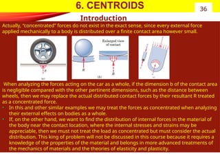 6. CENTROIDS
Introduction
Actually, “concentrated” forces do not exist in the exact sense, since every external force
applied mechanically to a body is distributed over a finite contact area however small.
When analyzing the forces acting on the car as a whole, if the dimension b of the contact area
is negligible compared with the other pertinent dimensions, such as the distance between
wheels, then we may replace the actual distributed contact forces by their resultant R treated
as a concentrated force.
• In this and other similar examples we may treat the forces as concentrated when analyzing
their external effects on bodies as a whole.
• If, on the other hand, we want to find the distribution of internal forces in the material of
the body near the contact location, where the internal stresses and strains may be
appreciable, then we must not treat the load as concentrated but must consider the actual
distribution. This king of problem will not be discussed in this course because it requires a
knowledge of the properties of the material and belongs in more advanced treatments of
the mechanics of materials and the theories of elasticity and plasticity.
36
 