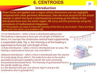 6. CENTROIDS
Introduction
When forces are applied over a region whose dimensions are not negligible
compared with other pertinent dimensions, then we must account for the actual
manner in which the force is distributed by summing up the effects of the
distributed force over the entire region. We carry out this process by using the
procedures of mathematical integration.
For this purpose we need to know the intensity of the force at any location. There are three
categories into which such problems fall;
37
1) Line Distribution :- when a force is distributed along a line.
The loading is expressed as force per unit length of line(N/m or
kN/m). For example the continuous vertical load supported by
a suspended cable, Fig. a, the intensity w of the loading is
expressed as force per unit length of line.
2) Area Distribution :- when a force is distributed over an area. The
loading is expressed as force per unit area (N/m2
).
3)Volume Distribution :- when a force is distributed over the volume
of a body (body force), (N/m3
). The body force due to the earth`s
gravitational attraction (weight) is by far the most commonly
encountered distributed force. The intensity of gravitational force is
the specific weight ƍg, where
ƍ is the density (mass per unit volume, kg/m3
) and g is the
acceleration due to gravity(m/s2
).
Dam
 