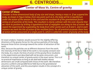6. CENTROIDS…
Center of Mass Vs. Centre of gravity
Center of Mass
Consider a three-dimensional body of any size and shape, having a mass m. If we suspend the
body, as shown in Figure below, from any point such as A, the body will be in equilibrium
under the action of the tension in the cord and the resultant W of the gravitational forces
acting on all particles of the body. This resultant is clearly collinear with the cord. Assume that
we mark its position by drilling a hypothetical hole of negligible size along its line of action. We
repeat the experiment by suspending the body from other points such as B and C, and in each
instance we mark the line of action of the resultant force. For all practical purposes these lines
of action will be concurrent at a single point G, which is called the center of gravity of the body.
38
An exact analysis, however, would account for the slightly differing
directions of the gravity forces for the various particles of the body,
because those forces converge toward the center of attraction of the
earth.
Also, because the particles are at different distances from the earth,
the intensity of the force field of the earth is not exactly constant over
the body. As a result, the lines of action of the gravity-force resultants
in the experiments just described will not be quite concurrent, and
therefore no unique center of gravity exists in the exact sense. This is of
no practical importance as long as we deal with bodies whose
dimensions are small compared with those of the earth. We therefore
assume a uniform and parallel force field due to the gravitational
attraction of the earth, and this assumption results in the concept of a
unique center of gravity.
 