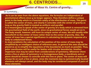 6. CENTROIDS…
Center of Mass Vs. Centre of gravity…
 As it can be seen from the above equations, the formulas are independent of
gravitational effects since g no longer appears. They therefore define a unique
point in the body which is a function solely of the distribution of mass. This point
is called the center of mass, and clearly it coincides with the center of gravity as
long as the gravity field is treated as uniform and parallel.
 It is meaningless to speak of the center of gravity of a body which is removed from
the gravitational field of the earth, since no gravitational forces would act on it.
The body would, however, still have its unique center of mass. We will usually refer
henceforth to the center of mass rather than to the center of gravity. Also, the
center of mass has a special significance in calculating the dynamic response of a
body to unbalanced forces.
 In most problems the calculation of the position of the center of mass may be
simplified by an intelligent choice of reference axes. In general the axes should be
placed so as to simplify the equations of the boundaries as much as possible. Thus,
polar coordinates will be useful for bodies with circular boundaries. Another
important clue may be taken from considerations of symmetry. Whenever there
exists a line or plane of symmetry in a homogeneous body, a coordinate axis or
plane should be chosen to coincide with this line or plane. The center of mass will
always lie on such a line or plane, since the moments due to symmetrically located
elements will always cancel, and the body may be considered composed of pairs of
these elements.
39
In summary…
 