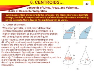 6. CENTROIDS…
Choice of Element for Integration
 With mass centers and centroids the concept of the moment principle is simple
enough; the difficult steps are the choice of the differential element and setting
up the integrals. The following five guidelines will be useful.
40
Centroids of Lines, Areas, and Volumes…
1. Order of Element
Whenever possible, a first-order differential
element should be selected in preference to a
higher-order element so that only one integration
will be required to cover the entire figure
Eg. For Figure (a) a first-order horizontal strip of area
dA = l*dy will require only one integration with respect to y
to cover the entire figure. Where as the second-order
element dx dy will require two integrations, first with respect
to x and second with respect to y, to cover the figure.
For the solid cone in Figure (b) we choose a first-order
element in the form of a circular slice of volume
dV= πr2
dy. This choice requires only one integration, and thus
is preferable to choosing a third-order element
dV = dx dy dz, which would require three awkward
integrations.
 