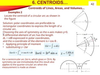 6. CENTROIDS…
Examples 2
42
Centroids of Lines, Areas, and Volumes…
Locate the centroid of a circular arc as shown in
the figure
Solution: polar coordinates are preferable to
rectangular coordinates to express the length of a
circular arc.
Choosing the axis of symmetry as the x-axis makes y=0.
A differential element of arc has the length
dL = rdθ expressed in polar coordinates,
and the x-coordinate of the element is r cos θ .
• Applying principle of moment
• substituting L= 2αr
For a semicircular arc 2α=π, which gives x= 2r/π. By
symmetry we see immediately that this result also
applies to the quarter-circular arc when the
measurement is made as shown
 