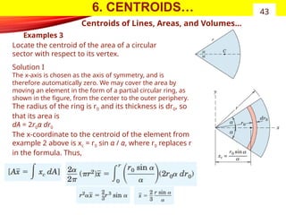 6. CENTROIDS…
Examples 3
43
Centroids of Lines, Areas, and Volumes…
Locate the centroid of the area of a circular
sector with respect to its vertex.
Solution I
The x-axis is chosen as the axis of symmetry, and is
therefore automatically zero. We may cover the area by
moving an element in the form of a partial circular ring, as
shown in the figure, from the center to the outer periphery.
The radius of the ring is r0 and its thickness is dr0, so
that its area is
dA = 2r0α dr0
The x-coordinate to the centroid of the element from
example 2 above is xc = r0 sin α / α, where r0 replaces r
in the formula. Thus,
 