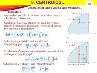 6. CENTROIDS…
Examples 4
44
Centroids of Lines, Areas, and Volumes…
Locate the centroid of the area under the curve x
= ky3
from x = 0 to x =a.
Solution I. A vertical element of area dA = y dx is
chosen as shown in the figure. The x-coordinate of
the centroid is found from
Substituting y =(x/k)1/3
and k = a/b3
and
integrating give
Substituting y = b(x/a)1/3
and integrating give
To calculate y, the y-coordinate to the centroid of the
rectangular strip is yc=y/2.
 