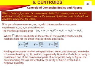 6. CENTROIDS
Centroid of Composite Bodies and Figures
When a body or figure can be conveniently divided into several parts whose mass
centers are easily determined, we use the principle of moments and treat each part
as a finite element of the whole.
45
If Its parts have masses m1, m2, m3 with the respective mass-center
coordinates x1, x2, x3 in the x-direction.
The moment principle gives
Where X is the x-coordinate of the center of mass of the whole. Similar
relations hold for the other two coordinate directions.
Analogous relations hold for composite lines, areas, and volumes, where the
m’s are replaced by L’s, A’s, and V’s, respectively. Note that if a hole or cavity is
considered one of the component parts of a composite body or figure, the
corresponding mass represented by the cavity or hole is treated as a
negative quantity.
 