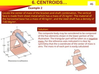 6. CENTROIDS…
Example 2
Locate the center of mass of the bracket-and-shaft combination. The vertical
face is made from sheet metal which has a mass of 25 kg/m2
. The material of
the horizontal base has a mass of 40 kg/m2
, and the steel shaft has a density of
7.83 Mg/m3
.
46
Solution:
The composite body may be considered to be composed
of the five elements shown in the lower portion of the
illustration. The triangular part will be taken as a negative
mass. For the reference axes indicated it is clear by
symmetry that the x-coordinate of the center of mass is
zero. The mass m of each part is easily calculated
 