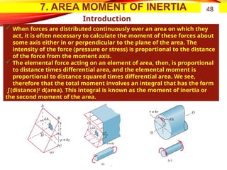 7. AREA MOMENT OF INERTIA
Introduction
 When forces are distributed continuously over an area on which they
act, it is often necessary to calculate the moment of these forces about
some axis either in or perpendicular to the plane of the area. The
intensity of the force (pressure or stress) is proportional to the distance
of the force from the moment axis.
 The elemental force acting on an element of area, then, is proportional
to distance times differential area, and the elemental moment is
proportional to distance squared times differential area. We see,
therefore that the total moment involves an integral that has the form
∫(distance)2
d(area). This integral is known as the moment of inertia or
the second moment of the area.
48
 