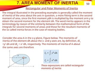 7. AREA MOMENT OF INERTIA 50
Rectangular and Polar Moments of Inertia
Consider the area A in the x-y plane, Figure below. The moments of
inertia of the element dA about the x- and y-axes are, by definition, dIx
=y2
dA and dIy = x2
dA, respectively. The moments of inertia of A about
the same axes are therefore
These expressions are called rectangular
moments of inertia
The integral illustrated in the preceding examples is generally called the moment
of inertia of the area about the axis in question, a more fitting term is the second
moment of area, since the first moment ydA is multiplied by the moment arm y to
obtain the second moment for the element dA. The word inertia appears in the
terminology by reason of the similarity between the mathematical form of the
integrals for second moments of areas and those for the resultant moments of
the so called inertia forces in the case of rotating bodies.
 