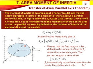 7. AREA MOMENT OF INERTIA
Transfer of Axes( Parallel axis Theorem)
 The moment of inertia of an area about a noncentroidal axis may be
easily expressed in terms of the moment of inertia about a parallel
centroidal axis. In Figure below the x0-y0 axes pass through the centroid
C of the area. Let us now determine the moments of inertia of the area
about the parallel x-y axes. By definition, the moment of inertia of the
element dA about the x-axis is
51
Expanding and integrating give us
• We see that the first integral is by
definition the moment of inertia Ix
about the centroidal x0-axis. The
second integral is zero, since
y0 is automatically zero with the centroid on the
x0-axis. The third term is simply Adx
2
 