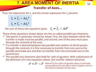 7. AREA MOMENT OF INERTIA
Transfer of Axes…
52
Thus, the expression for Ix and the similar expression for Iy become
the sum of these two equations gives
These three equations shown above are the so-called parallel-axis theorems.
 Two points in particular should be noted. First, the axes between which the
transfer is made must be parallel, and second, one of the axes must pass
through the centroid of the area.
 If a transfer is desired between two parallel axes neither of which passes
through the centroid, it is first necessary to transfer from one axis to the
parallel centroidal axis and then to transfer from the centroidal axis to the
second axis.
 The parallel-axis theorems also hold for radii of gyration. With substitution of
the definition of k into equations above, the transfer relation becomes
Where k is the radius of gyration about a centroidal
axis parallel to the axis about which k applies and d is
the distance between the two axes.
 
