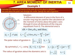 7. AREA MOMENT OF INERTIA
Example 1
Calculate the moments of inertia of the area of a circle about a diametric
axis and about the polar axis through the center. Specify the radii of gyration.
53
Solution:-
A differential element of area in the form of a
circular ring may be used for the calculation of
the moment of inertia about the polar z-axis
through O since all elements of the ring are
equidistant from O. The elemental area is
The polar radius of gyration is
By symmetry Ix = Iy ; using then
The radius of gyration about the diametric axis is
 