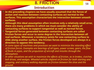 8. FRICTION
Introduction
 In the preceding chapters we have usually assumed that the forces of
action and reaction between contacting surfaces act normal to the
surfaces. This assumption characterizes the interaction between smooth
surfaces.
 Although this ideal assumption often involves only a relatively small error,
there are many problems in which we must consider the ability of
contacting surfaces to support tangential as well as normal forces.
 Tangential forces generated between contacting surfaces are called
friction forces and occur to some degree in the interaction between all
real surfaces. Whenever a tendency exists for one contacting surface to
slide along another surface, the friction forces developed are always in a
direction to oppose this tendency.
 In some types of machines and processes we want to minimize the retarding effect
of friction forces. Examples are bearings of all types, power screws, gears, the flow
of fluids in pipes, and the propulsion of aircraft and missiles through the
atmosphere.
 In other situations we wish to maximize the effects of friction, as in brakes, clutches,
belt drives, and wedges. Wheeled vehicles depend on friction for both starting and
stopping, and ordinary walking depends on friction between the shoe and the
ground.
58
 