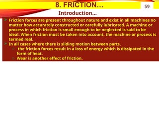 8. FRICTION…
Introduction…
 Friction forces are present throughout nature and exist in all machines no
matter how accurately constructed or carefully lubricated. A machine or
process in which friction is small enough to be neglected is said to be
ideal. When friction must be taken into account, the machine or process is
termed real.
 In all cases where there is sliding motion between parts,
o the friction forces result in a loss of energy which is dissipated in the
form of heat.
o Wear is another effect of friction.
59
 