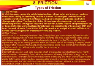 8. FRICTION…
Types of Friction
(a) Dry Friction
Dry friction occurs when the unlubricated surfaces of two solids are in contact under a
condition of sliding or a tendency to slide. A friction force tangent to the surfaces of
contact occurs both during the interval leading up to impending slippage and while
slippage takes place. The direction of this friction force always opposes the motion or
impending motion. This type of friction is also called Coulomb friction. The principles of dry
or Coulomb friction were developed largely from the experiments of Coulomb in 1781 and
from the work of Morin from 1831 to 1834. we describe an analytical model sufficient to
handle the vast majority of problems involving dry friction.
(b) Fluid Friction.
Fluid friction occurs when adjacent layers in a fluid (liquid or gas) are moving at different velocities.
This motion causes frictional forces between fluid elements, and these forces depend on the relative
velocity between layers. When there is no relative velocity, there is no fluid friction. Fluid friction
depends not only on the velocity gradients within the fluid but also on the viscosity of the fluid, which is
a measure of its resistance to shearing action between fluid layers. Fluid friction is treated in the study
of fluid mechanics and will not be discussed further in this course.
(c) Internal Friction.
Internal friction occurs in all solid materials which are subjected to cyclical loading. For highly
elastic materials the recovery from deformation occurs with very little loss of energy due to
internal friction. For materials which have low limits of elasticity and which undergo appreciable
plastic deformation during loading, a considerable amount of internal friction may accompany
this deformation. The mechanism of internal friction is associated with the action of shear
deformation, which is discussed in references on materials science.
60
 