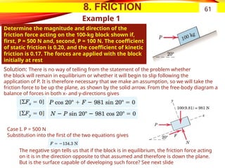 8. FRICTION
Example 1
Determine the magnitude and direction of the
friction force acting on the 100-kg block shown if,
first, P = 500 N and, second, P = 100 N. The coefficient
of static friction is 0.20, and the coefficient of kinetic
friction is 0.17. The forces are applied with the block
initially at rest
61
Solution: There is no way of telling from the statement of the problem whether
the block will remain in equilibrium or whether it will begin to slip following the
application of P. It is therefore necessary that we make an assumption, so we will take the
friction force to be up the plane, as shown by the solid arrow. From the free-body diagram a
balance of forces in both x- and y-directions gives
Case I. P = 500 N
Substitution into the first of the two equations gives
The negative sign tells us that if the block is in equilibrium, the friction force acting
on it is in the direction opposite to that assumed and therefore is down the plane.
But is the surface capable of developing such force? See next slide
 