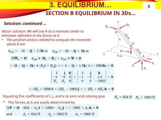 3. EQUILIBRIUM…
SECTION B EQUILIBRIUM IN 3Ds…
Solution: continued …
Vector solution: We will use A as a moment center to
eliminate reference to the forces at A.
• The position vectors needed to compute the moments
about A are
Equating the coefficients of i, j, and k to zero and solving give
 The forces at A are easily determined by
8
 