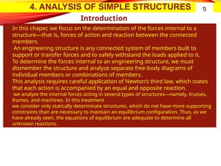 4. ANALYSIS OF SIMPLE STRUCTURES
Introduction
͏ In this chaper, we focus on the determination of the forces internal to a
structure—that is, forces of action and reaction between the connected
members.
͏ An engineering structure is any connected system of members built to
support or transfer forces and to safely withstand the loads applied to it.
͏ To determine the forces internal to an engineering structure, we must
dismember the structure and analyze separate free-body diagrams of
individual members or combinations of members.
͏ This analysis requires careful application of Newton’s third law, which states
that each action is accompanied by an equal and opposite reaction.
͏ we analyze the internal forces acting in several types of structures—namely, trusses,
frames, and machines. In this treatment
͏ we consider only statically determinate structures, which do not have more supporting
constraints than are necessary to maintain an equilibrium configuration. Thus, as we
have already seen, the equations of equilibrium are adequate to determine all
unknown reactions.
9
 