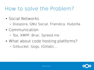Nextcloud
How to solve the Problem?
● Social Networks
– Diaspora, GNU Social, Friendica, Hubzilla
● Communication
– Tox, XMPP, Briar, Spreed.me
● What about code hosting platforms?
– Gitbucket, Gogs, (Gitlab),...
 