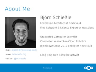 Nextcloud
About Me
Björn Schießle
Federation Architect at Nextcloud
Free Software & License Expert at Nextcloud
Graduated Computer Scientist
Conducted research in Cloud Robotics
Joined ownCloud 2012 and later Nextcloud
Long time Free Software activist
mail: bjoern@nextcloud.com
www: schiessle.org
twitter: @schiessle
 