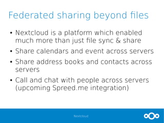 Nextcloud
Federated sharing beyond files
● Nextcloud is a platform which enabled
much more than just file sync & share
● Share calendars and event across servers
● Share address books and contacts across
servers
● Call and chat with people across servers
(upcoming Spreed.me integration)
 