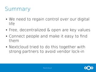 Nextcloud
Summary
● We need to regain control over our digital
life
● Free, decentralized & open are key values
● Connect people and make it easy to find
them
● Nextcloud tried to do this together with
strong partners to avoid vendor lock-in
 