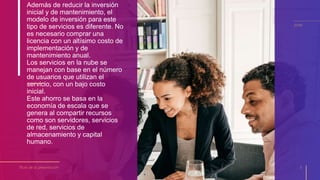 Además de reducir la inversión
inicial y de mantenimiento, el
modelo de inversión para este
tipo de servicios es diferente. No
es necesario comprar una
licencia con un altísimo costo de
implementación y de
mantenimiento anual.
Los servicios en la nube se
manejan con base en el número
de usuarios que utilizan el
servicio, con un bajo costo
inicial.
Este ahorro se basa en la
economía de escala que se
genera al compartir recursos
como son servidores, servicios
de red, servicios de
almacenamiento y capital
humano.
Título de la presentación 5
20XX
 