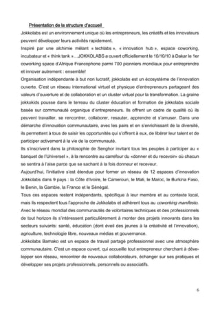 6
Présentation de la structure d’accueil
Jokkolabs est un environnement unique où les entrepreneurs, les créatifs et les innovateurs
peuvent développer leurs activités rapidement.
Inspiré par une alchimie mêlant « techlabs », « innovation hub », espace coworking,
incubateur et « think tank »…JOKKOLABS a ouvert officiellement le 10/10/10 à Dakar le 1er
coworking space d’Afrique Francophone parmi 700 pionniers mondiaux pour entreprendre
et innover autrement : ensemble!
Organisation indépendante à but non lucratif, jokkolabs est un écosystème de l’innovation
ouverte. C’est un réseau international virtuel et physique d’entrepreneurs partageant des
valeurs d’ouverture et de collaboration et un cluster virtuel pour la transformation. La graine
jokkokids pousse dans le terreau du cluster éducation et formation de jokkolabs sociale
basée sur communauté organique d’entrepreneurs. Ils offrent un cadre de qualité où ils
peuvent travailler, se rencontrer, collaborer, resauter, apprendre et s’amuser. Dans une
démarche d’innovation communautaire, avec les pairs et en s’enrichissant de la diversité,
ils permettent à tous de saisir les opportunités qui s’offrent à eux, de libérer leur talent et de
participer activement à la vie de la communauté.
Ils s’inscrivent dans la philosophie de Senghor invitant tous les peuples à participer au «
banquet de l’Universel », à la rencontre au carrefour du «donner et du recevoir» où chacun
se sentira à l’aise parce que se sachant à la fois donneur et receveur.
Aujourd’hui, l’initiative s’est étendue pour former un réseau de 12 espaces d’innovation
Jokkolabs dans 9 pays : la Côte d’Ivoire, le Cameroun, le Mali, le Maroc, le Burkina Faso,
le Benin, la Gambie, la France et le Sénégal.
Tous ces espaces restent indépendants, spécifique à leur membre et au contexte local,
mais ils respectent tous l’approche de Jokkolabs et adhèrent tous au coworking manifesto.
Avec le réseau mondial des communautés de volontaires techniques et des professionnels
de tout horizon ils s’intéressent particulièrement à monter des projets innovants dans les
secteurs suivants: santé, éducation (dont éveil des jeunes à la créativité et l’innovation),
agriculture, technologie libre, nouveaux médias et gouvernance.
Jokkolabs Bamako est un espace de travail partagé professionnel avec une atmosphère
communautaire. C'est un espace ouvert, qui accueille tout entrepreneur cherchant à déve-
lopper son réseau, rencontrer de nouveaux collaborateurs, échanger sur ses pratiques et
développer ses projets professionnels, personnels ou associatifs.
 