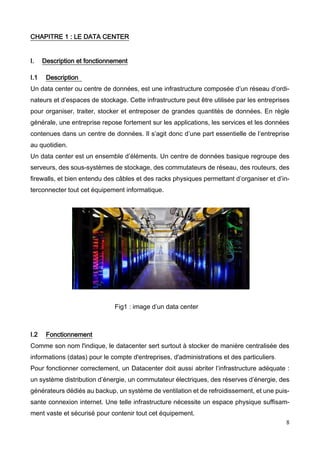 8
CHAPITRE 1 : LE DATA CENTER
I. Description et fonctionnement
I.1 Description
Un data center ou centre de données, est une infrastructure composée d’un réseau d’ordi-
nateurs et d’espaces de stockage. Cette infrastructure peut être utilisée par les entreprises
pour organiser, traiter, stocker et entreposer de grandes quantités de données. En règle
générale, une entreprise repose fortement sur les applications, les services et les données
contenues dans un centre de données. Il s’agit donc d’une part essentielle de l’entreprise
au quotidien.
Un data center est un ensemble d’éléments. Un centre de données basique regroupe des
serveurs, des sous-systèmes de stockage, des commutateurs de réseau, des routeurs, des
firewalls, et bien entendu des câbles et des racks physiques permettant d’organiser et d’in-
terconnecter tout cet équipement informatique.
Fig1 : image d’un data center
I.2 Fonctionnement
Comme son nom l'indique, le datacenter sert surtout à stocker de manière centralisée des
informations (datas) pour le compte d'entreprises, d'administrations et des particuliers.
Pour fonctionner correctement, un Datacenter doit aussi abriter l’infrastructure adéquate :
un système distribution d’énergie, un commutateur électriques, des réserves d’énergie, des
générateurs dédiés au backup, un système de ventilation et de refroidissement, et une puis-
sante connexion internet. Une telle infrastructure nécessite un espace physique suffisam-
ment vaste et sécurisé pour contenir tout cet équipement.
 
