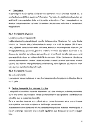 10
II.2 Composants
Ils doivent pour chaque centre assuré la bonne connexion réseau (internet, intranet, etc.) et
une haute disponibilité du système d'information. Pour cela, des applications logicielles gè-
rent les tâches essentielles de l'« activité métier » des clients. Parmi ces applications, on
retrouve des gestionnaires de bases de données, des serveurs de fichiers et des serveurs
d'applications.
II.2.1 Composants physiques
Les composants physiques sont :
La Climatisation (précise et stable), contrôle de la poussière (filtration de l'air) ;unité de dis-
tribution de l'énergie, bloc d'alimentation d'urgence, une unité de secours (Générateur,
UPS), Système perfectionné d'alerte d'incendie, extinction automatique des incendies (par
microgouttelettes ou gaz inerte), plancher surélevé, conduites pour câbles au-dessus et au-
dessous du plancher, surveillance par caméras en circuit fermé, contrôle des accès, ainsi
que sécurité physique, surveillance 24h/24 des serveurs dédiés (ordinateurs), Service de
sécurité continuellement présent, câbles de paires torsadées de cuivre en Ethernet (Fast ou
Gigabit) pour liaisons inter [switches/routeurs/firewall], fibres optiques pour liaisons inter-
sites ou inter-[switches/routeurs/firewall].
II.2.2 Composants réseaux
Ce sont notamment :
Les routeurs, les commutateurs, le pare-feu, les passerelles, le système de détection d'intru-
sion logiciel …
III. Gestion de capacité d’un centre de données
La capacité d’utilisation d’un centre de données peut être limitée par plusieurs paramètres.
Sur le long terme, les principales limites que rencontreront les exploitants seront la surface
utilisable, puis la puissance disponible.
Dans la première phase de son cycle de vie un centre de données verra une croissance
plus rapide de sa surface occupée que de l’énergie consommée.
Avec la densification constante des nouvelles technologies des matériels informatiques, le
besoin en énergie va devenir prépondérant, équilibrant puis dépassant le besoin en super-
ficie.
 