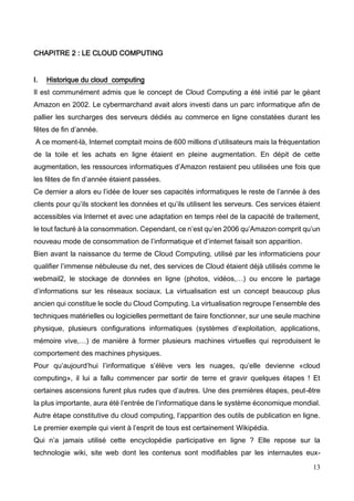 13
CHAPITRE 2 : LE CLOUD COMPUTING
I. Historique du cloud computing
Il est communément admis que le concept de Cloud Computing a été initié par le géant
Amazon en 2002. Le cybermarchand avait alors investi dans un parc informatique afin de
pallier les surcharges des serveurs dédiés au commerce en ligne constatées durant les
fêtes de fin d’année.
A ce moment-là, Internet comptait moins de 600 millions d’utilisateurs mais la fréquentation
de la toile et les achats en ligne étaient en pleine augmentation. En dépit de cette
augmentation, les ressources informatiques d’Amazon restaient peu utilisées une fois que
les fêtes de fin d’année étaient passées.
Ce dernier a alors eu l’idée de louer ses capacités informatiques le reste de l’année à des
clients pour qu’ils stockent les données et qu’ils utilisent les serveurs. Ces services étaient
accessibles via Internet et avec une adaptation en temps réel de la capacité de traitement,
le tout facturé à la consommation. Cependant, ce n’est qu’en 2006 qu’Amazon comprit qu’un
nouveau mode de consommation de l’informatique et d’internet faisait son apparition.
Bien avant la naissance du terme de Cloud Computing, utilisé par les informaticiens pour
qualifier l’immense nébuleuse du net, des services de Cloud étaient déjà utilisés comme le
webmail2, le stockage de données en ligne (photos, vidéos,…) ou encore le partage
d’informations sur les réseaux sociaux. La virtualisation est un concept beaucoup plus
ancien qui constitue le socle du Cloud Computing. La virtualisation regroupe l’ensemble des
techniques matérielles ou logicielles permettant de faire fonctionner, sur une seule machine
physique, plusieurs configurations informatiques (systèmes d’exploitation, applications,
mémoire vive,…) de manière à former plusieurs machines virtuelles qui reproduisent le
comportement des machines physiques.
Pour qu’aujourd’hui l’informatique s’élève vers les nuages, qu’elle devienne «cloud
computing», il lui a fallu commencer par sortir de terre et gravir quelques étapes ! Et
certaines ascensions furent plus rudes que d’autres. Une des premières étapes, peut-être
la plus importante, aura été l’entrée de l’informatique dans le système économique mondial.
Autre étape constitutive du cloud computing, l’apparition des outils de publication en ligne.
Le premier exemple qui vient à l’esprit de tous est certainement Wikipédia.
Qui n’a jamais utilisé cette encyclopédie participative en ligne ? Elle repose sur la
technologie wiki, site web dont les contenus sont modifiables par les internautes eux-
 