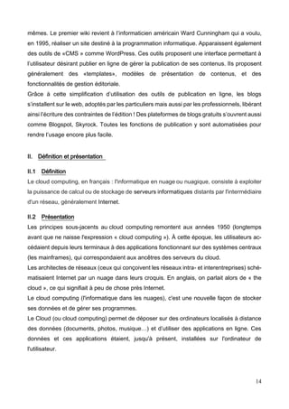 14
mêmes. Le premier wiki revient à l’informaticien américain Ward Cunningham qui a voulu,
en 1995, réaliser un site destiné à la programmation informatique. Apparaissent également
des outils de «CMS » comme WordPress. Ces outils proposent une interface permettant à
l’utilisateur désirant publier en ligne de gérer la publication de ses contenus. Ils proposent
généralement des «templates», modèles de présentation de contenus, et des
fonctionnalités de gestion éditoriale.
Grâce à cette simplification d’utilisation des outils de publication en ligne, les blogs
s’installent sur le web, adoptés par les particuliers mais aussi par les professionnels, libérant
ainsi l’écriture des contraintes de l’édition ! Des plateformes de blogs gratuits s’ouvrent aussi
comme Blogspot, Skyrock. Toutes les fonctions de publication y sont automatisées pour
rendre l’usage encore plus facile.
II. Définition et présentation
II.1 Définition
Le cloud computing, en français : l'informatique en nuage ou nuagique, consiste à exploiter
la puissance de calcul ou de stockage de serveurs informatiques distants par l'intermédiaire
d'un réseau, généralement Internet.
II.2 Présentation
Les principes sous-jacents au cloud computing remontent aux années 1950 (longtemps
avant que ne naisse l'expression « cloud computing »). À cette époque, les utilisateurs ac-
cédaient depuis leurs terminaux à des applications fonctionnant sur des systèmes centraux
(les mainframes), qui correspondaient aux ancêtres des serveurs du cloud.
Les architectes de réseaux (ceux qui conçoivent les réseaux intra- et interentreprises) sché-
matisaient Internet par un nuage dans leurs croquis. En anglais, on parlait alors de « the
cloud », ce qui signifiait à peu de chose près Internet.
Le cloud computing (l'informatique dans les nuages), c'est une nouvelle façon de stocker
ses données et de gérer ses programmes.
Le Cloud (ou cloud computing) permet de déposer sur des ordinateurs localisés à distance
des données (documents, photos, musique…) et d’utiliser des applications en ligne. Ces
données et ces applications étaient, jusqu'à présent, installées sur l'ordinateur de
l'utilisateur.
 