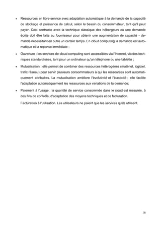 16
 Ressources en libre-service avec adaptation automatique à la demande de la capacité
de stockage et puissance de calcul, selon le besoin du consommateur, tant qu'il peut
payer. Ceci contraste avec la technique classique des hébergeurs où une demande
écrite doit être faite au fournisseur pour obtenir une augmentation de capacité - de-
mande nécessitant en outre un certain temps. En cloud computing la demande est auto-
matique et la réponse immédiate ;
 Ouverture : les services de cloud computing sont accessibles via l'Internet, via des tech-
niques standardisées, tant pour un ordinateur qu'un téléphone ou une tablette ;
 Mutualisation : elle permet de combiner des ressources hétérogènes (matériel, logiciel,
trafic réseau) pour servir plusieurs consommateurs à qui les ressources sont automati-
quement attribuées. La mutualisation améliore l'évolutivité et l'élasticité ; elle facilite
l'adaptation automatiquement les ressources aux variations de la demande;
 Paiement à l'usage : la quantité de service consommée dans le cloud est mesurée, à
des fins de contrôle, d'adaptation des moyens techniques et de facturation.
Facturation à l'utilisation. Les utilisateurs ne paient que les services qu'ils utilisent.
 