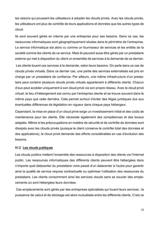 18
les raisons qui poussent les utilisateurs à adopter les clouds privés. Avec les clouds privés,
les utilisateurs ont plus de contrôle de leurs applications et données que les autres types de
cloud.
Ils sont souvent gérés en interne par une entreprise pour ses besoins. Dans ce cas, les
ressources informatiques sont géographiquement situées dans le périmètre de l’entreprise.
Le service informatique est alors vu comme un fournisseur de services et les entités de la
société comme les clients de ce service. Mais ils peuvent aussi être gérés par un prestataire
externe qui met à disposition du client un ensemble de services à la demande de ce dernier.
Les clients louent ces services à la demande, selon leurs besoins. On parle dans ce cas de
clouds privés virtuels. Dans ce dernier cas, une partie des services externalisés est pris en
charge par un prestataire de confiance. Par ailleurs, une même infrastructure d’un presta-
taire peut contenir plusieurs clouds privés virtuels appartenant à différents clients. Chacun
d’eux peut accéder uniquement à son cloud privé via son propre réseau. Avec le cloud privé
virtuel, le lieu d’hébergement est connu par l’entreprise cliente et se trouve souvent dans le
même pays que cette dernière. Cela permet surtout d’éviter des litiges juridiques dus aux
éventuelles différences de législation en vigueur dans chaque pays hébergeur.
Cependant, la mise en place d’un cloud privé exige un investissement initial et des coûts de
maintenance pour les clients. Elle nécessite également des compétences et des locaux
adaptés. Même si les préoccupations en matière de sécurité et de contrôle de données sont
dissipés avec les clouds privés (puisque le client conserve le contrôle total des données et
des applications), le cloud privé demande des efforts considérables en cas d’évolution des
besoins.
IV.2 Les clouds publiques
Les clouds publics mettent l’ensemble des ressources à disposition des clients via l’Internet
public. Les ressources informatiques des différents clients peuvent être hébergées dans
n’importe quel datacenter du prestataire voire passé d’un datacenter à l’autre pour garantir
ainsi la qualité de service requise contractuelle ou optimiser l’utilisation des ressources du
prestataire. Les clients consomment ainsi les services clouds sans se soucier des empla-
cements où sont hébergées leurs données.
Ces emplacements sont gérés par des entreprises spécialisés qui louent leurs services ; la
puissance de calcul et de stockage est alors mutualisée entre les différents clients. C’est ce
 