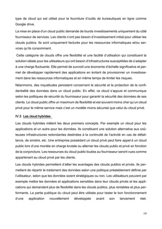 19
type de cloud qui est utilisé pour la fourniture d’outils de bureautiques en ligne comme
Google drive.
La mise en place d’un cloud public demande de lourds investissements uniquement du côté
fournisseur de services. Les clients n’ont pas besoin d’investissement initial pour utiliser les
clouds publics. Ils sont uniquement facturés pour les ressources informatiques et/ou ser-
vices qu’ils consomment.
Cette catégorie de clouds offre une flexibilité et une facilité d’utilisation qui constituent la
solution idéale pour les utilisateurs qui ont besoin d’infrastructures susceptibles de s’adapter
à une charge fluctuante. Elle permet de surcroit une économie d’échelle significative et per-
met de développer rapidement des applications en évitant de provisionner un investisse-
ment dans les ressources informatiques et en même temps de limiter les risques.
Néanmoins, des inquiétudes persistent concernant la sécurité et la protection de la confi-
dentialité des données dans un cloud public. En effet, ce cloud s’appuie et communique
selon les politiques de sécurité du fournisseur pour garantir la sécurité des données de ses
clients. Le cloud public offre un maximum de flexibilité et est souvent moins cher qu’un cloud
privé pour le même service mais c’est un modèle moins sécurisé que celui du cloud privé.
IV.3 Les cloud hybrides
Les clouds hybrides mêlent les deux premiers concepts. Par exemple un cloud pour les
applications et un autre pour les données. Ils constituent une solution alternative aux coû-
teuses infrastructures redondantes destinées à la continuité de l’activité en cas de défail-
lance, de sinistre, etc. Une entreprise possédant un cloud privé peut faire appel à un cloud
public lors d’une montée en charge brutale ou alterner les clouds public et privé en fonction
de la conjoncture. Les ressources du cloud public louées au fournisseur seront vues comme
appartenant au cloud privé par les clients.
Les clouds hybrides permettent d’allier les avantages des clouds publics et privés. Ils per-
mettent de répartir le traitement des données selon une politique préalablement définie par
l’utilisateur, selon que les données soient stratégiques ou non. Les utilisateurs peuvent par
exemple mettre les données et applications sensibles dans leur clouds privés et les appli-
cations qui demandent plus de flexibilité dans les clouds publics, plus rentables et plus per-
formants. La partie publique du cloud peut être utilisée pour tester le bon fonctionnement
d’une application nouvellement développée avant son lancement réel.
 