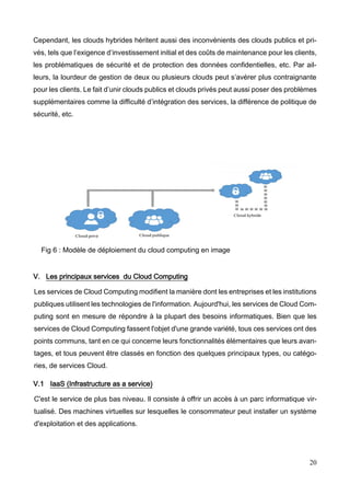 20
Cependant, les clouds hybrides héritent aussi des inconvénients des clouds publics et pri-
vés, tels que l’exigence d’investissement initial et des coûts de maintenance pour les clients,
les problématiques de sécurité et de protection des données confidentielles, etc. Par ail-
leurs, la lourdeur de gestion de deux ou plusieurs clouds peut s’avérer plus contraignante
pour les clients. Le fait d’unir clouds publics et clouds privés peut aussi poser des problèmes
supplémentaires comme la difficulté d’intégration des services, la différence de politique de
sécurité, etc.
Fig 6 : Modèle de déploiement du cloud computing en image
V. Les principaux services du Cloud Computing
Les services de Cloud Computing modifient la manière dont les entreprises et les institutions
publiques utilisent les technologies de l'information. Aujourd'hui, les services de Cloud Com-
puting sont en mesure de répondre à la plupart des besoins informatiques. Bien que les
services de Cloud Computing fassent l'objet d'une grande variété, tous ces services ont des
points communs, tant en ce qui concerne leurs fonctionnalités élémentaires que leurs avan-
tages, et tous peuvent être classés en fonction des quelques principaux types, ou catégo-
ries, de services Cloud.
V.1 IaaS (Infrastructure as a service)
C'est le service de plus bas niveau. Il consiste à offrir un accès à un parc informatique vir-
tualisé. Des machines virtuelles sur lesquelles le consommateur peut installer un système
d'exploitation et des applications.
 