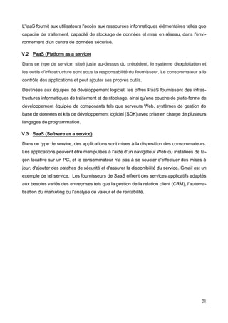 21
L'IaaS fournit aux utilisateurs l'accès aux ressources informatiques élémentaires telles que
capacité de traitement, capacité de stockage de données et mise en réseau, dans l'envi-
ronnement d'un centre de données sécurisé.
V.2 PaaS (Platform as a service)
Dans ce type de service, situé juste au-dessus du précédent, le système d'exploitation et
les outils d'infrastructure sont sous la responsabilité du fournisseur. Le consommateur a le
contrôle des applications et peut ajouter ses propres outils.
Destinées aux équipes de développement logiciel, les offres PaaS fournissent des infras-
tructures informatiques de traitement et de stockage, ainsi qu'une couche de plate-forme de
développement équipée de composants tels que serveurs Web, systèmes de gestion de
base de données et kits de développement logiciel (SDK) avec prise en charge de plusieurs
langages de programmation.
V.3 SaaS (Software as a service)
Dans ce type de service, des applications sont mises à la disposition des consommateurs.
Les applications peuvent être manipulées à l'aide d'un navigateur Web ou installées de fa-
çon locative sur un PC, et le consommateur n'a pas à se soucier d'effectuer des mises à
jour, d'ajouter des patches de sécurité et d'assurer la disponibilité du service. Gmail est un
exemple de tel service. Les fournisseurs de SaaS offrent des services applicatifs adaptés
aux besoins variés des entreprises tels que la gestion de la relation client (CRM), l'automa-
tisation du marketing ou l'analyse de valeur et de rentabilité.
 
