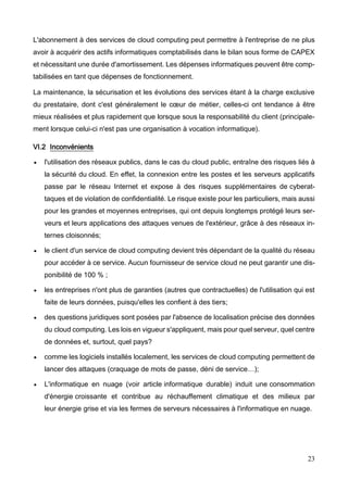 23
L'abonnement à des services de cloud computing peut permettre à l'entreprise de ne plus
avoir à acquérir des actifs informatiques comptabilisés dans le bilan sous forme de CAPEX
et nécessitant une durée d'amortissement. Les dépenses informatiques peuvent être comp-
tabilisées en tant que dépenses de fonctionnement.
La maintenance, la sécurisation et les évolutions des services étant à la charge exclusive
du prestataire, dont c'est généralement le cœur de métier, celles-ci ont tendance à être
mieux réalisées et plus rapidement que lorsque sous la responsabilité du client (principale-
ment lorsque celui-ci n'est pas une organisation à vocation informatique).
VI.2 Inconvénients
 l'utilisation des réseaux publics, dans le cas du cloud public, entraîne des risques liés à
la sécurité du cloud. En effet, la connexion entre les postes et les serveurs applicatifs
passe par le réseau Internet et expose à des risques supplémentaires de cyberat-
taques et de violation de confidentialité. Le risque existe pour les particuliers, mais aussi
pour les grandes et moyennes entreprises, qui ont depuis longtemps protégé leurs ser-
veurs et leurs applications des attaques venues de l'extérieur, grâce à des réseaux in-
ternes cloisonnés;
 le client d'un service de cloud computing devient très dépendant de la qualité du réseau
pour accéder à ce service. Aucun fournisseur de service cloud ne peut garantir une dis-
ponibilité de 100 % ;
 les entreprises n'ont plus de garanties (autres que contractuelles) de l'utilisation qui est
faite de leurs données, puisqu'elles les confient à des tiers;
 des questions juridiques sont posées par l'absence de localisation précise des données
du cloud computing. Les lois en vigueur s'appliquent, mais pour quel serveur, quel centre
de données et, surtout, quel pays?
 comme les logiciels installés localement, les services de cloud computing permettent de
lancer des attaques (craquage de mots de passe, déni de service…);
 L'informatique en nuage (voir article informatique durable) induit une consommation
d'énergie croissante et contribue au réchauffement climatique et des milieux par
leur énergie grise et via les fermes de serveurs nécessaires à l'informatique en nuage.
 