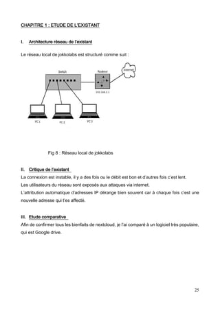 25
CHAPITRE 1 : ETUDE DE L’EXISTANT
I. Architecture réseau de l’existant
Le réseau local de jokkolabs est structuré comme suit :
Fig 8 : Réseau local de jokkolabs
II. Critique de l’existant
La connexion est instable, il y a des fois ou le débit est bon et d’autres fois c’est lent.
Les utilisateurs du réseau sont exposés aux attaques via internet.
L’attribution automatique d’adresses IP dérange bien souvent car à chaque fois c’est une
nouvelle adresse qui t’es affecté.
III. Etude comparative
Afin de confirmer tous les bienfaits de nextcloud, je l’ai comparé à un logiciel très populaire,
qui est Google drive.
 