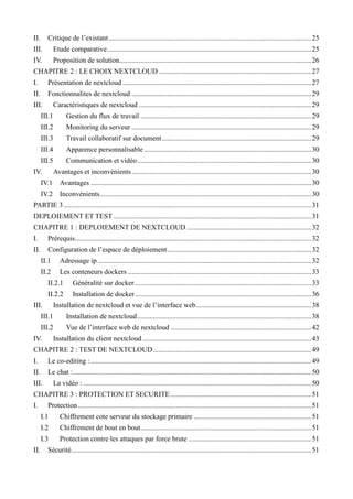 II. Critique de l’existant..................................................................................................................25
III. Etude comparative...................................................................................................................25
IV. Proposition de solution............................................................................................................26
CHAPITRE 2 : LE CHOIX NEXTCLOUD......................................................................................27
I. Présentation de nextcloud ..........................................................................................................27
II. Fonctionnalites de nextcloud .....................................................................................................29
III. Caractéristiques de nextcloud .................................................................................................29
III.1 Gestion du flux de travail ................................................................................................29
III.2 Monitoring du serveur .....................................................................................................29
III.3 Travail collaboratif sur document....................................................................................29
III.4 Apparence personnalisable ..............................................................................................30
III.5 Communication et vidéo..................................................................................................30
IV. Avantages et inconvénients.....................................................................................................30
IV.1 Avantages ............................................................................................................................30
IV.2 Inconvénients.......................................................................................................................30
PARTIE 3 ...........................................................................................................................................31
DEPLOIEMENT ET TEST ...............................................................................................................31
CHAPITRE 1 : DEPLOIEMENT DE NEXTCLOUD ......................................................................32
I. Prérequis.....................................................................................................................................32
II. Configuration de l’espace de déploiement.................................................................................32
II.1 Adressage ip ........................................................................................................................32
II.2 Les conteneurs dockers .......................................................................................................33
II.2.1 Généralité sur docker ...................................................................................................33
II.2.2 Installation de docker...................................................................................................36
III. Installation de nextcloud et vue de l’interface web.................................................................38
III.1 Installation de nextcloud..................................................................................................38
III.2 Vue de l’interface web de nextcloud ...............................................................................42
IV. Installation du client nextcloud...............................................................................................43
CHAPITRE 2 : TEST DE NEXTCLOUD.........................................................................................49
I. Le co-editing : ............................................................................................................................49
II. Le chat :......................................................................................................................................50
III. La vidéo : ................................................................................................................................50
CHAPITRE 3 : PROTECTION ET SECURITE ...............................................................................51
I. Protection ...................................................................................................................................51
I.1 Chiffrement cote serveur du stockage primaire ..................................................................51
I.2 Chiffrement de bout en bout................................................................................................51
I.3 Protection contre les attaques par force brute .....................................................................51
II. Sécurité.......................................................................................................................................51
 